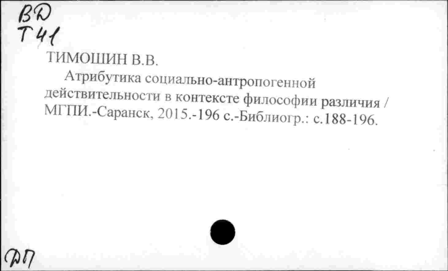 ﻿в®
ТИМОШИН в.в.
Атрибутика социально-антропогенной ^ТгтыИгСЛЬН°СТИ В контексте Философии различия / МГПИ.-Саранск, 2015.-196 с.-Библиогр.: с. 188-196.
